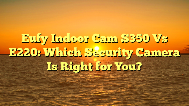 Eufy Indoor Cam S350 Vs E220: Which Security Camera Is Right for You?