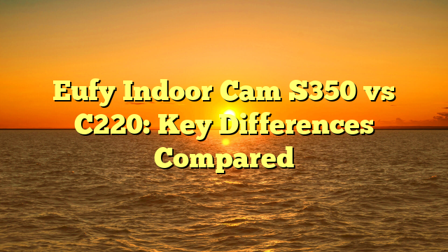 Eufy Indoor Cam S350 vs C220: Key Differences Compared
