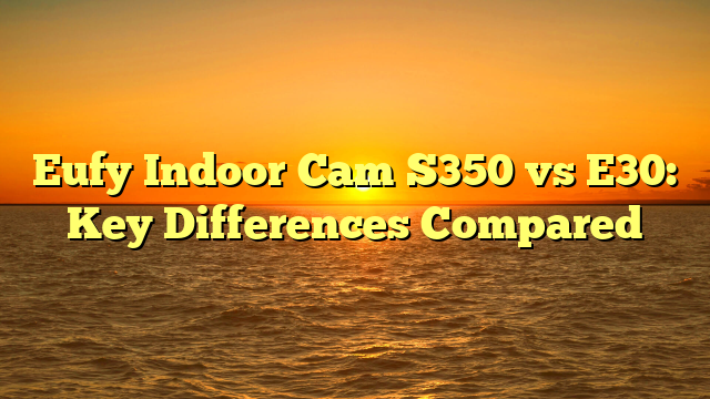 Eufy Indoor Cam S350 vs E30: Key Differences Compared