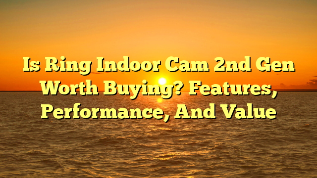 Is Ring Indoor Cam 2nd Gen Worth Buying? Features, Performance, And Value