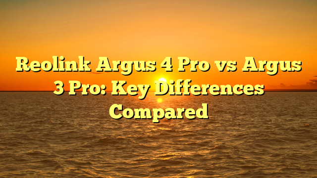 Reolink Argus 4 Pro vs Argus 3 Pro: Key Differences Compared