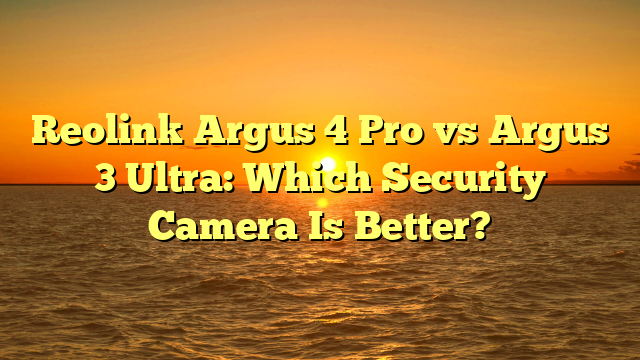 Reolink Argus 4 Pro vs Argus 3 Ultra: Which Security Camera Is Better?