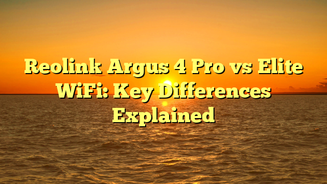 Reolink Argus 4 Pro vs Elite WiFi: Key Differences Explained