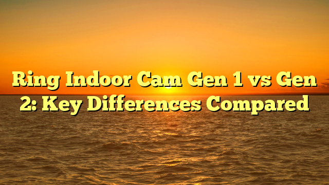 Ring Indoor Cam Gen 1 vs Gen 2: Key Differences Compared